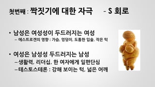 첫번째 : 짝짓기에 대한 자극 - S 회로 
•남성은 여성성이 두드러지는 여성 
–에스트로겐의 영향 : 가슴, 엉덩이, 도톰한 입술, 작은 턱 
•여성은 남성성 두드러지는 남성 
–생활력, 리더십, 한 여자에게 일편단심 
–테스토스테론 : 강해 보이는 턱, 넓은 어깨  