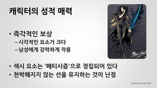 캐릭터의 성적 매력 
•즉각적인 보상 
–시각적인 요소가 크다 
–남성에게 강력하게 작용 
•섹시 요소는 ‘페티시즘’으로 정립되어 있다 
•천박해지지 않는 선을 유지하는 것이 난점 
Ⓒ Blade & Soul (NC Soft)  