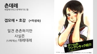 츤데레 새침떼기라고 번역하기도 함; 
갭모에 + 호감 (+미성숙) 
일견 츤츤하지만 
사실은 (나에게는) 데레데레 
월간 seventeen 2006년 9월호 
ツンデレ大全 全保存版僕たちの大好きなツンデレキャラが大集合  