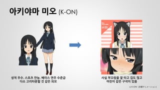 아키야마 미오 (K-ON) 
성적 우수, 스포츠 만능, 베이스 연주 수준급 다소 고리타분할 것 같은 외모 
사실 부끄럼을 잘 타고 겁도 많고 
어린이 같은 구석이 있음 
Ⓒ K-ON! (京都アニメーション)  