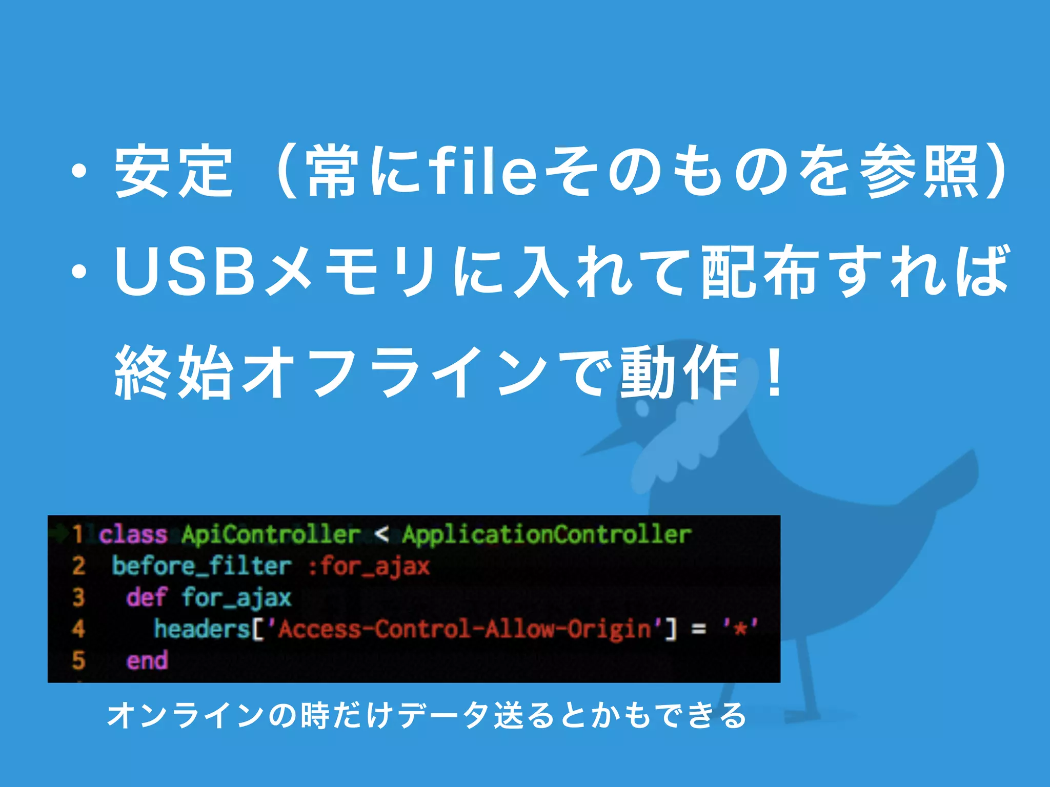 !
・安定（常にfileそのものを参照）
・USBメモリに入れて配布すれば 
 終始オフラインで動作！
オンラインの時だけデータ送るとかもできる
 