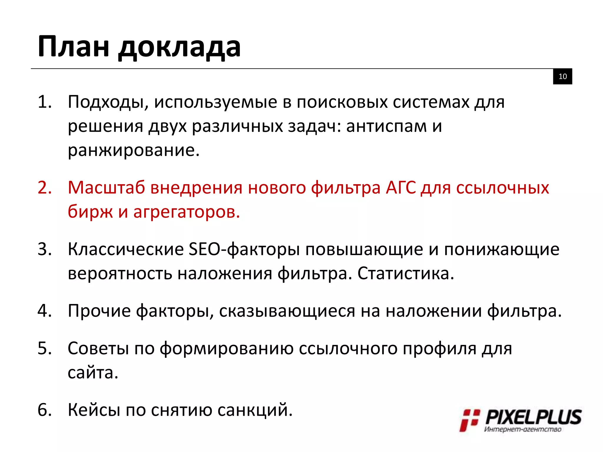 План доклада
10
1. Подходы, используемые в поисковых системах для
решения двух различных задач: антиспам и
ранжирование.
2. Масштаб внедрения нового фильтра АГС для ссылочных
бирж и агрегаторов.
3. Классические SEO-факторы повышающие и понижающие
вероятность наложения фильтра. Статистика.
4. Прочие факторы, сказывающиеся на наложении фильтра.
5. Советы по формированию ссылочного профиля для
сайта.
6. Кейсы по снятию санкций.
 