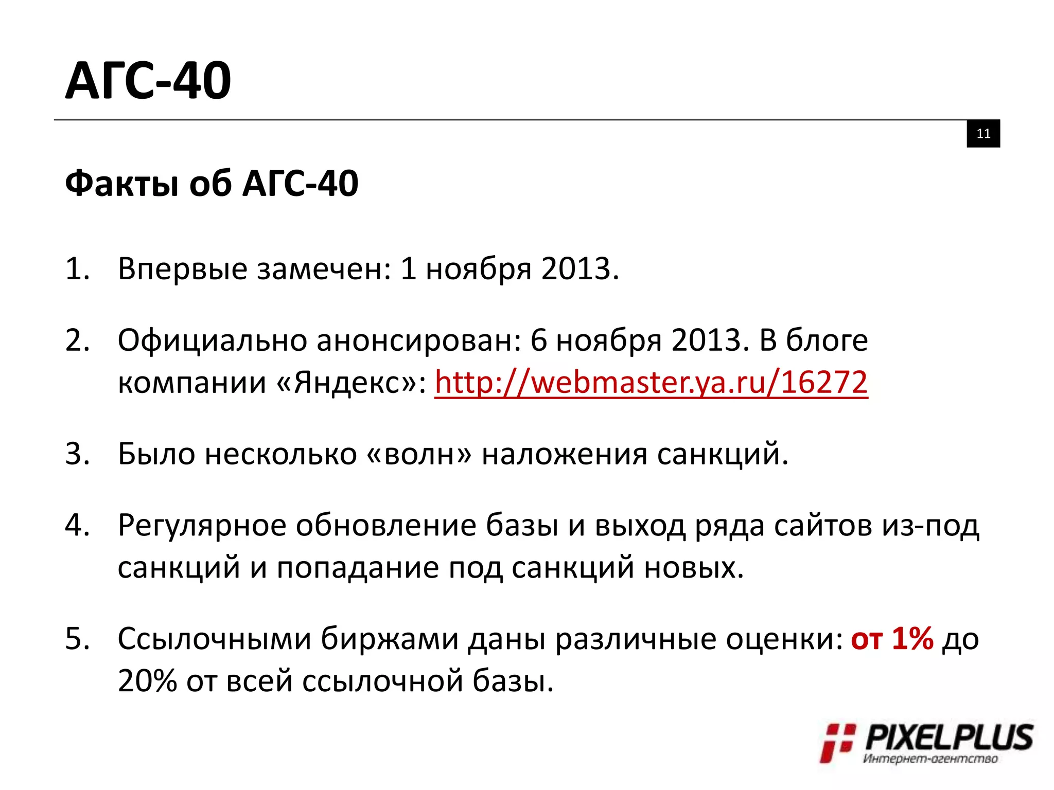 АГС-40
11
Факты об АГС-40
1. Впервые замечен: 1 ноября 2013.
2. Официально анонсирован: 6 ноября 2013. В блоге
компании «Яндекс»: http://webmaster.ya.ru/16272
3. Было несколько «волн» наложения санкций.
4. Регулярное обновление базы и выход ряда сайтов из-под
санкций и попадание под санкций новых.
5. Ссылочными биржами даны различные оценки: от 1% до
20% от всей ссылочной базы.
 