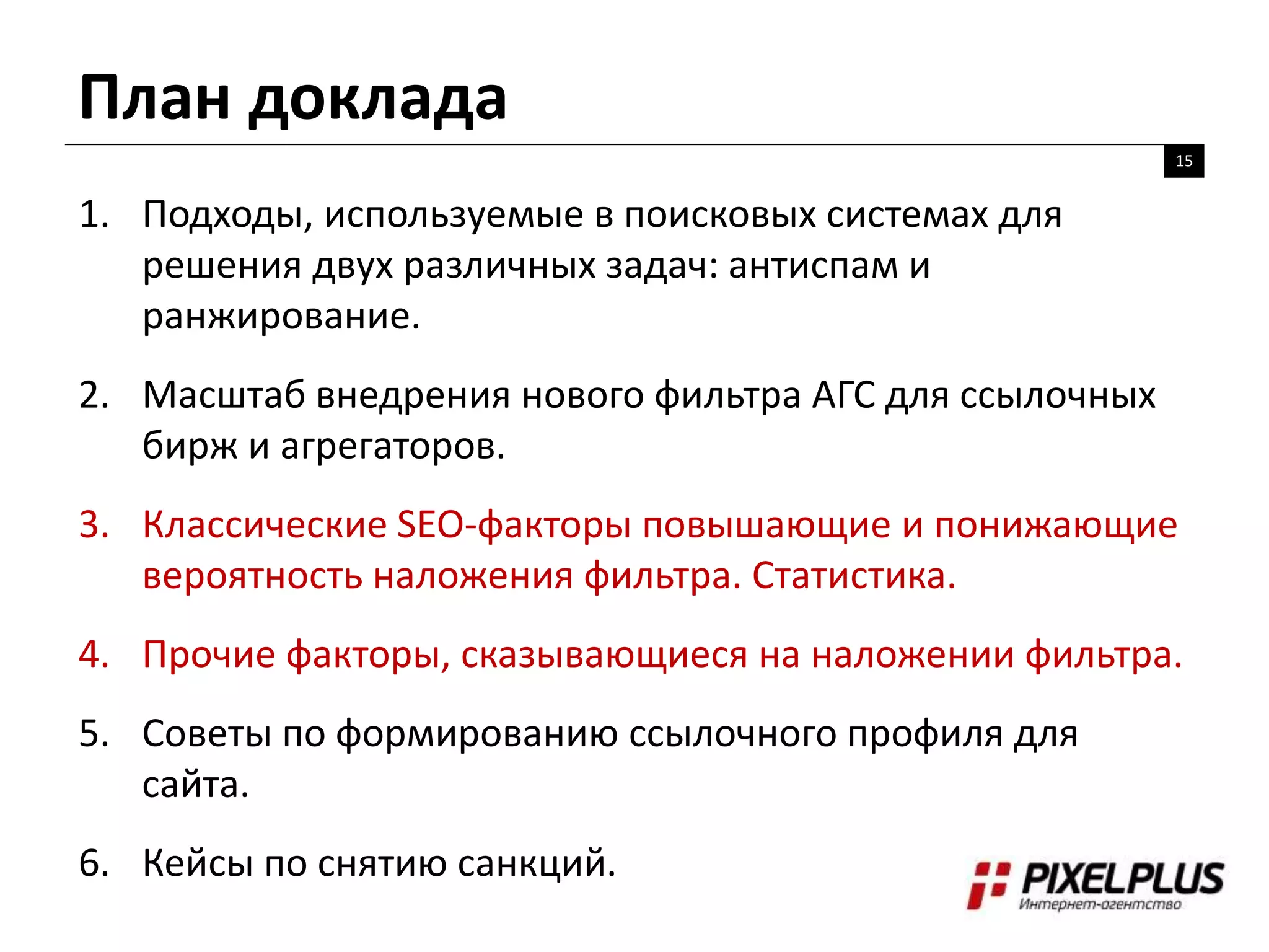 План доклада
15
1. Подходы, используемые в поисковых системах для
решения двух различных задач: антиспам и
ранжирование.
2. Масштаб внедрения нового фильтра АГС для ссылочных
бирж и агрегаторов.
3. Классические SEO-факторы повышающие и понижающие
вероятность наложения фильтра. Статистика.
4. Прочие факторы, сказывающиеся на наложении фильтра.
5. Советы по формированию ссылочного профиля для
сайта.
6. Кейсы по снятию санкций.
 