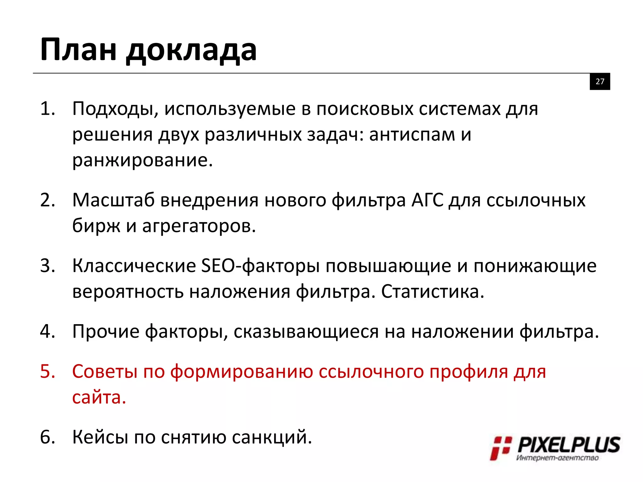 План доклада
27
1. Подходы, используемые в поисковых системах для
решения двух различных задач: антиспам и
ранжирование.
2. Масштаб внедрения нового фильтра АГС для ссылочных
бирж и агрегаторов.
3. Классические SEO-факторы повышающие и понижающие
вероятность наложения фильтра. Статистика.
4. Прочие факторы, сказывающиеся на наложении фильтра.
5. Советы по формированию ссылочного профиля для
сайта.
6. Кейсы по снятию санкций.
 