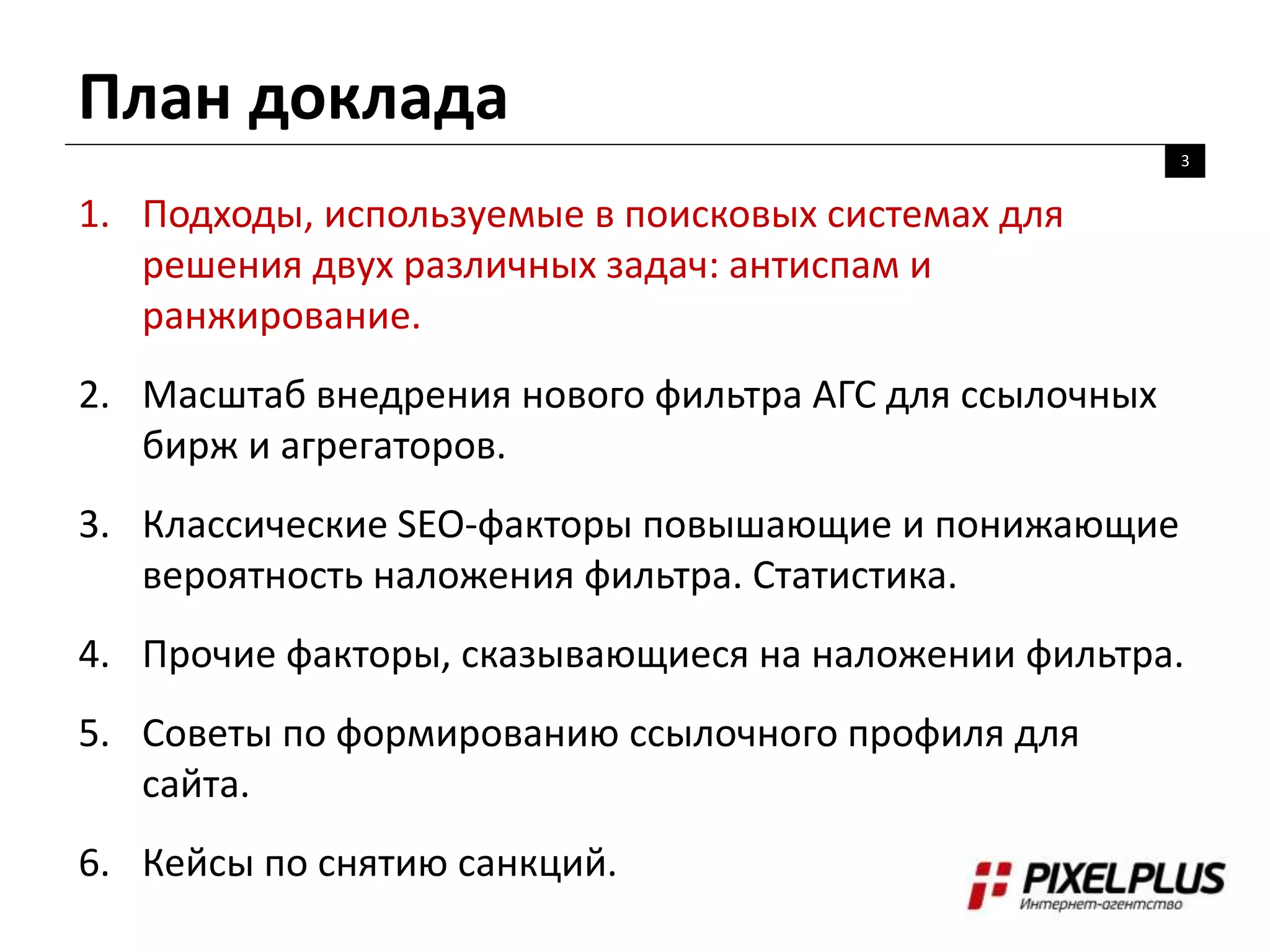 План доклада
3
1. Подходы, используемые в поисковых системах для
решения двух различных задач: антиспам и
ранжирование.
2. Масштаб внедрения нового фильтра АГС для ссылочных
бирж и агрегаторов.
3. Классические SEO-факторы повышающие и понижающие
вероятность наложения фильтра. Статистика.
4. Прочие факторы, сказывающиеся на наложении фильтра.
5. Советы по формированию ссылочного профиля для
сайта.
6. Кейсы по снятию санкций.
 