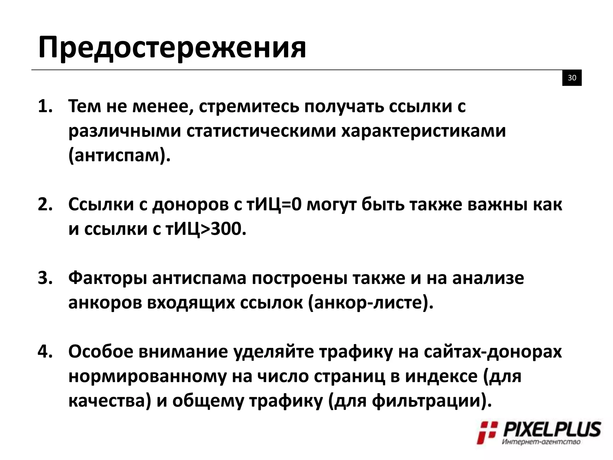 Предостережения
30
1. Тем не менее, стремитесь получать ссылки с
различными статистическими характеристиками
(антиспам).
2. Ссылки с доноров с тИЦ=0 могут быть также важны как
и ссылки с тИЦ>300.
3. Факторы антиспама построены также и на анализе
анкоров входящих ссылок (анкор-листе).
4. Особое внимание уделяйте трафику на сайтах-донорах
нормированному на число страниц в индексе (для
качества) и общему трафику (для фильтрации).
 