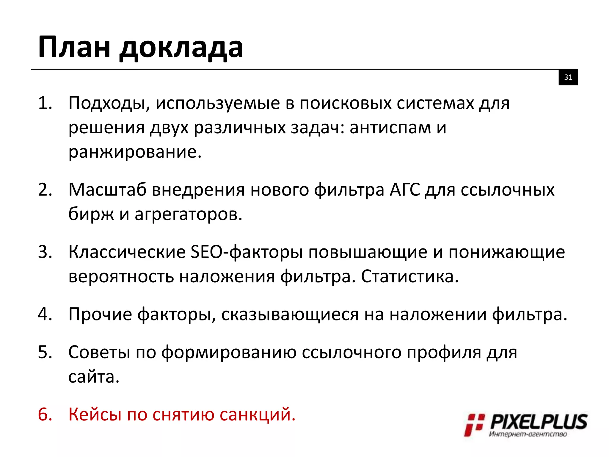 План доклада
31
1. Подходы, используемые в поисковых системах для
решения двух различных задач: антиспам и
ранжирование.
2. Масштаб внедрения нового фильтра АГС для ссылочных
бирж и агрегаторов.
3. Классические SEO-факторы повышающие и понижающие
вероятность наложения фильтра. Статистика.
4. Прочие факторы, сказывающиеся на наложении фильтра.
5. Советы по формированию ссылочного профиля для
сайта.
6. Кейсы по снятию санкций.
 