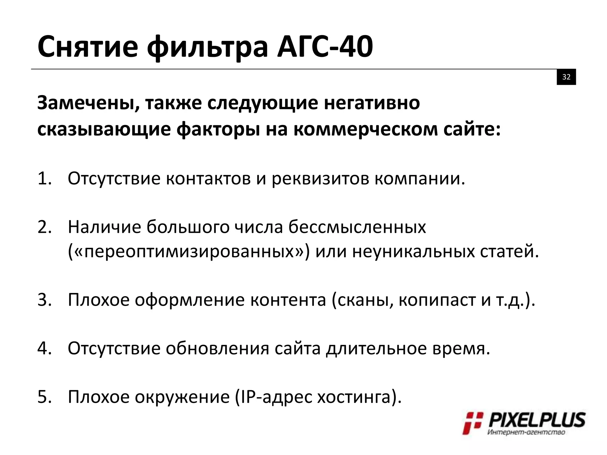 Снятие фильтра АГС-40
32
Замечены, также следующие негативно
сказывающие факторы на коммерческом сайте:
1. Отсутствие контактов и реквизитов компании.
2. Наличие большого числа бессмысленных
(«переоптимизированных») или неуникальных статей.
3. Плохое оформление контента (сканы, копипаст и т.д.).
4. Отсутствие обновления сайта длительное время.
5. Плохое окружение (IP-адрес хостинга).
 