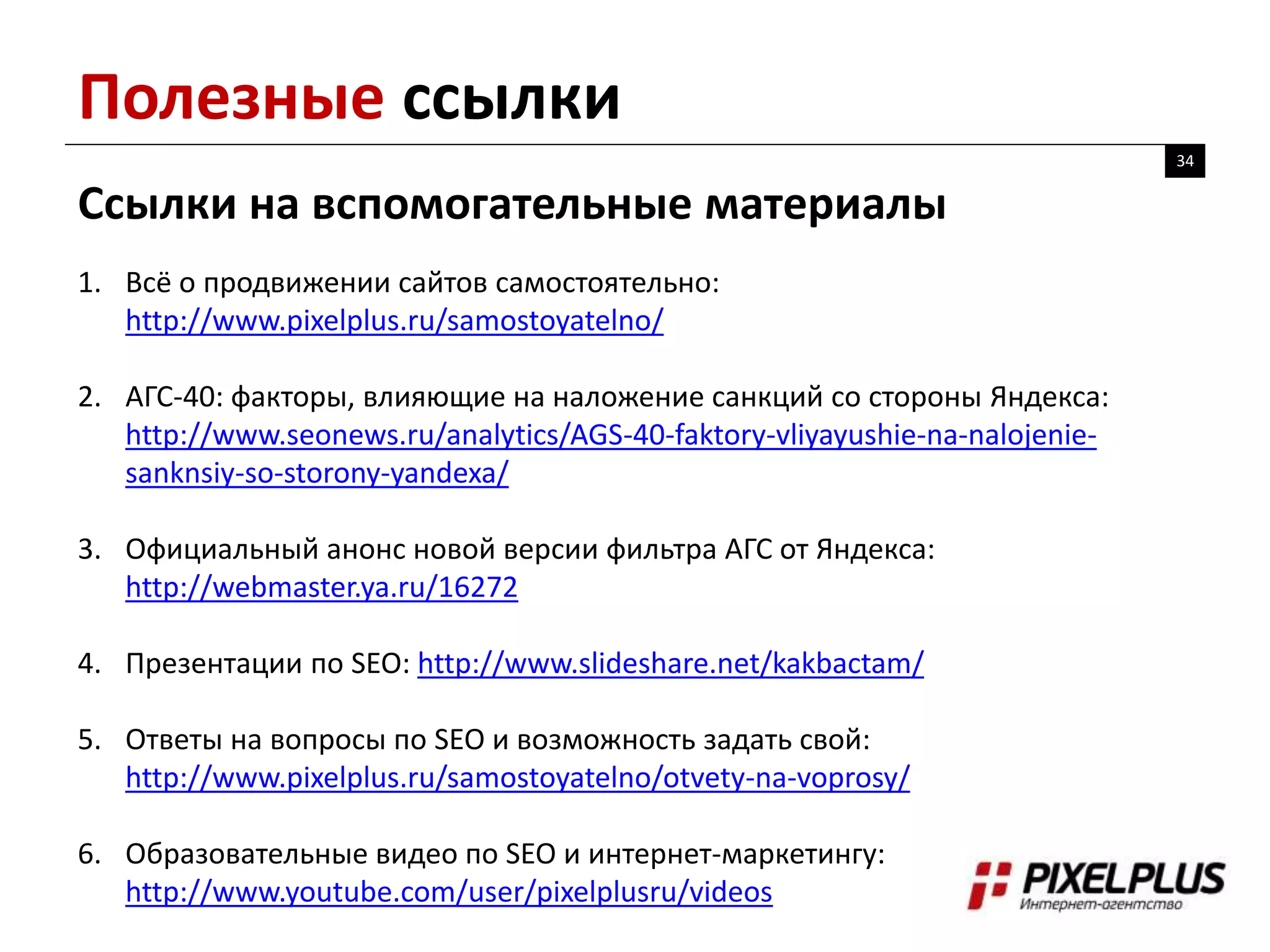 Полезные ссылки
34
Ссылки на вспомогательные материалы
1. Всё о продвижении сайтов самостоятельно:
http://www.pixelplus.ru/samostoyatelno/
2. АГС-40: факторы, влияющие на наложение санкций со стороны Яндекса:
http://www.seonews.ru/analytics/AGS-40-faktory-vliyayushie-na-nalojenie-
sanknsiy-so-storony-yandexa/
3. Официальный анонс новой версии фильтра АГС от Яндекса:
http://webmaster.ya.ru/16272
4. Презентации по SEO: http://www.slideshare.net/kakbactam/
5. Ответы на вопросы по SEO и возможность задать свой:
http://www.pixelplus.ru/samostoyatelno/otvety-na-voprosy/
6. Образовательные видео по SEO и интернет-маркетингу:
http://www.youtube.com/user/pixelplusru/videos
 