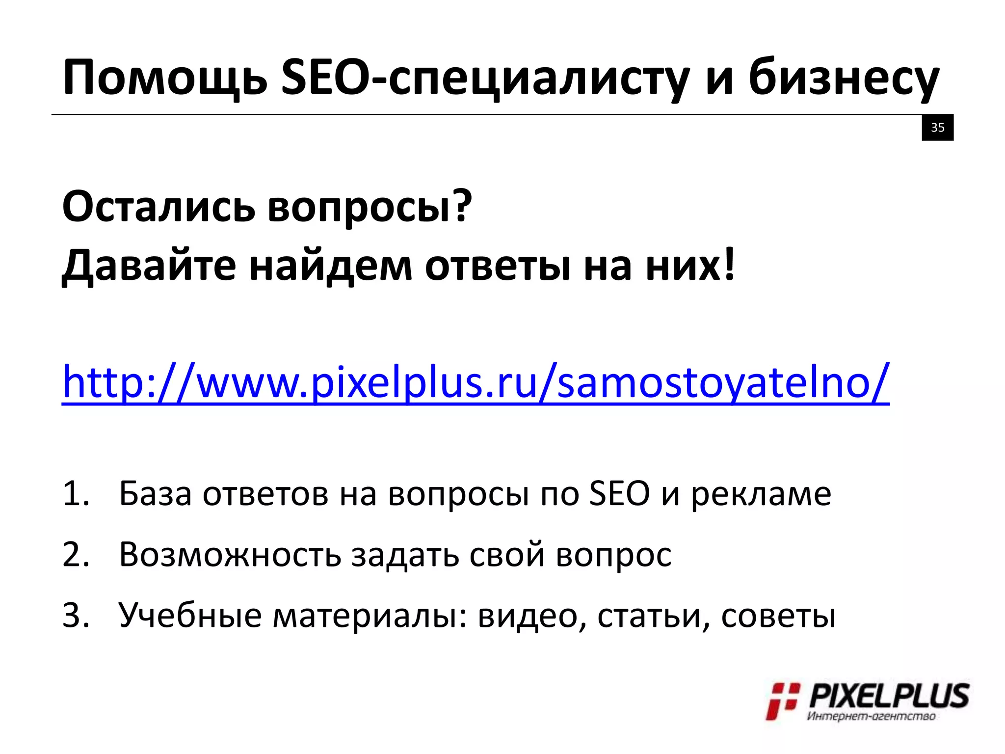 Помощь SEO-специалисту и бизнесу
35
Остались вопросы?
Давайте найдем ответы на них!
http://www.pixelplus.ru/samostoyatelno/
1. База ответов на вопросы по SEO и рекламе
2. Возможность задать свой вопрос
3. Учебные материалы: видео, статьи, советы
 