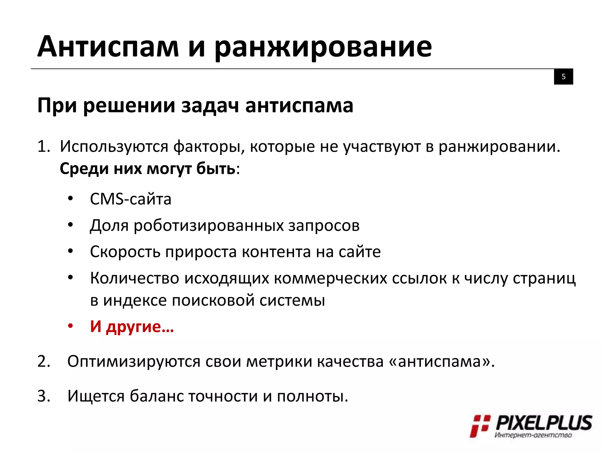 Антиспам и ранжирование
5
При решении задач антиспама
1. Используются факторы, которые не участвуют в ранжировании.
Среди них могут быть:
• CMS-сайта
• Доля роботизированных запросов
• Скорость прироста контента на сайте
• Количество исходящих коммерческих ссылок к числу страниц
в индексе поисковой системы
• И другие…
2. Оптимизируются свои метрики качества «антиспама».
3. Ищется баланс точности и полноты.
 