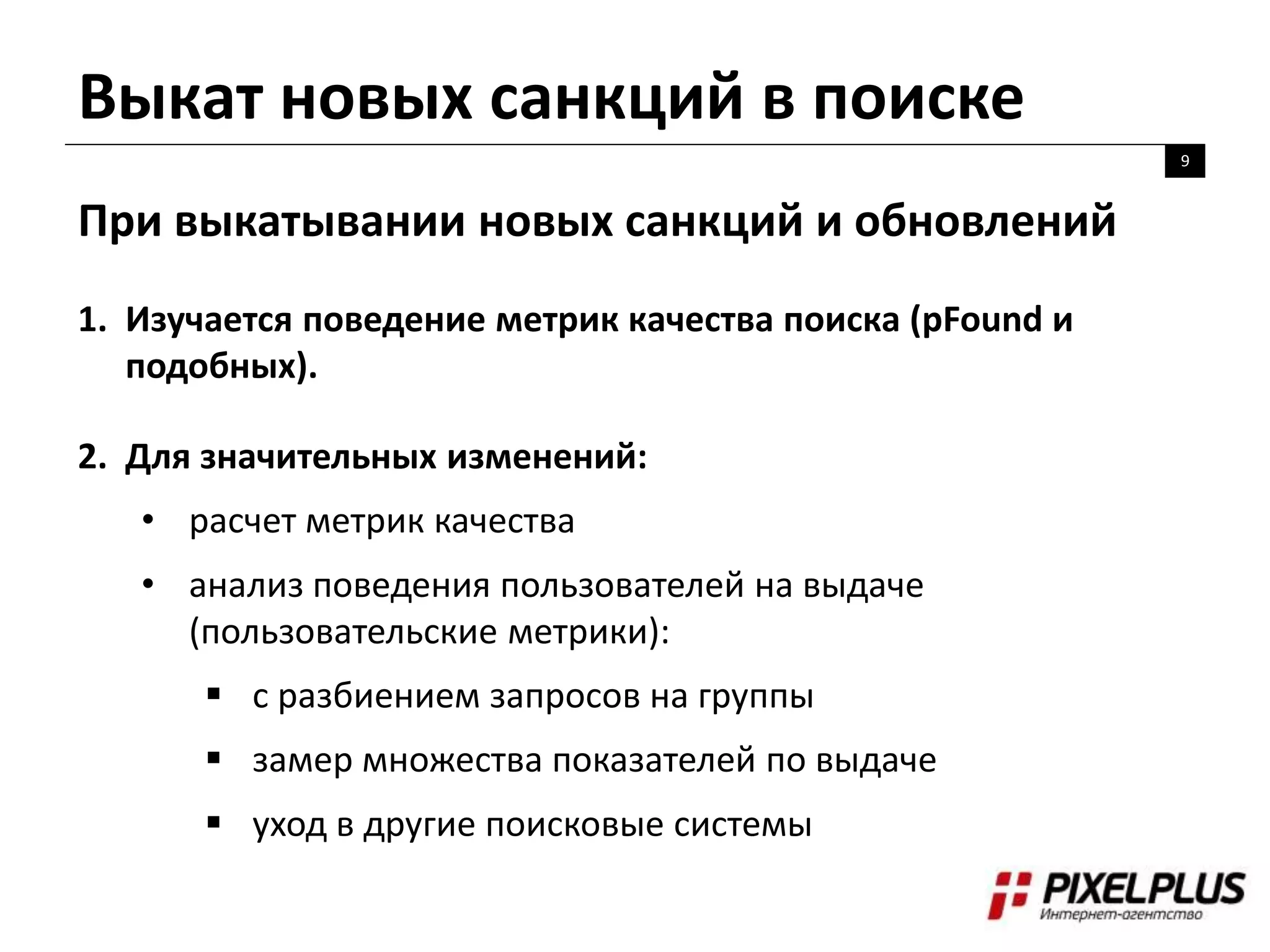 Выкат новых санкций в поиске
9
При выкатывании новых санкций и обновлений
1. Изучается поведение метрик качества поиска (pFound и
подобных).
2. Для значительных изменений:
• расчет метрик качества
• анализ поведения пользователей на выдаче
(пользовательские метрики):
 с разбиением запросов на группы
 замер множества показателей по выдаче
 уход в другие поисковые системы
 