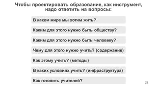 22
Чтобы проектировать образование, как инструмент,
надо ответить на вопросы:
Каким для этого нужно быть человеку?
Как готовить учителей?
Чему для этого нужно учить? (содержание)
Как этому учить? (методы)
Каким для этого нужно быть обществу?
В каком мире мы хотим жить?
В каких условиях учить? (инфраструктура)
 