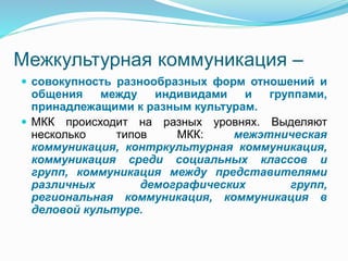 Межкультурная коммуникация –
 совокупность разнообразных форм отношений и
общения между индивидами и группами,
принадлежащими к разным культурам.
 МКК происходит на разных уровнях. Выделяют
несколько типов МКК: межэтническая
коммуникация, контркультурная коммуникация,
коммуникация среди социальных классов и
групп, коммуникация между представителями
различных демографических групп,
региональная коммуникация, коммуникация в
деловой культуре.
 