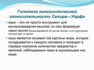 Гипотеза лингвистической
относительности Сепира—Уорфа
 язык – это не просто инструмент для
воспроизведения мыслей, он сам формирует
наши мысли (анализировался не состав языков, а их структурные
отличия друг от друга);
 язык является основой той картины мира, которая
складывается у каждого человека и приводит в
порядок огромное количество предметов и
явлений, наблюдаемых нами в окружающем нас
мире.
 