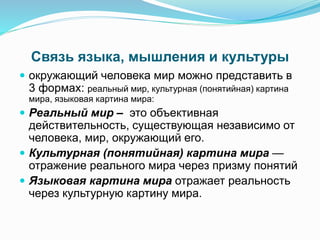 Связь языка, мышления и культуры
 окружающий человека мир можно представить в
3 формах: реальный мир, культурная (понятийная) картина
мира, языковая картина мира:
 Реальный мир – это объективная
действительность, существующая независимо от
человека, мир, окружающий его.
 Культурная (понятийная) картина мира —
отражение реального мира через призму понятий
 Языковая картина мира отражает реальность
через культурную картину мира.
 