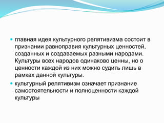  главная идея культурного релятивизма состоит в
признании равноправия культурных ценностей,
созданных и создаваемых разными народами.
Культуры всех народов одинаково ценны, но о
ценности каждой из них можно судить лишь в
рамках данной культуры.
 культурный релятивизм означает признание
самостоятельности и полноценности каждой
культуры
 