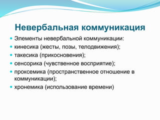 Невербальная коммуникация
 Элементы невербальной коммуникации:
 кинесика (жесты, позы, телодвижения);
 такесика (прикосновения);
 сенсорика (чувственное восприятие);
 проксемика (пространственное отношение в
коммуникации);
 хронемика (использование времени)
 