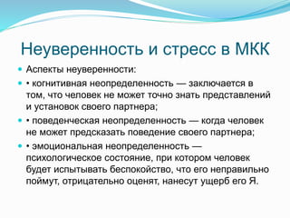 Неуверенность и стресс в МКК
 Аспекты неуверенности:
 • когнитивная неопределенность — заключается в
том, что человек не может точно знать представлений
и установок своего партнера;
 • поведенческая неопределенность — когда человек
не может предсказать поведение своего партнера;
 • эмоциональная неопределенность —
психологическое состояние, при котором человек
будет испытывать беспокойство, что его неправильно
поймут, отрицательно оценят, нанесут ущерб его Я.
 