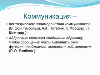 Коммуникация –
 акт творческого взаимодействия коммуникантов
(В. фон Гумбольдт, A.А. Потебня, К. Фоссдер, Л.
Шпитцер );
 «Адресант посылает сообщение адресату.
Чтобы сообщение могло выполнять свои
функции, необходимы: контекст; код; контакт
(Р. О. Якобсон ).
 