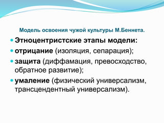 Модель освоения чужой культуры М.Беннета.
 Этноцентристские этапы модели:
 отрицание (изоляция, сепарация);
 защита (диффамация, превосходство,
обратное развитие);
 умаление (физический универсализм,
трансцендентный универсализм).
 