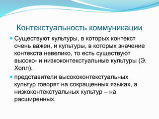 Контекстуальность коммуникации
 Существуют культуры, в которых контекст
очень важен, и культуры, в которых значение
контекста невелико, то есть существуют
высоко- и низкоконтекстуальные культуры (Э.
Холл).
 представители высококонтекстуальных
культур говорят на сокращенных языках, а
низкоконтекстуальных культур – на
расширенных.
 