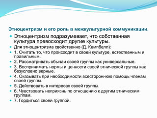 Этноцентризм и его роль в межкультурной коммуникации.
 Этноцентризм подразумевает, что собственная
культура превосходит другие культуры.
 Для этноцентризма свойственно (Д. Кемпбелл):
 1. Считать то, что происходит в своей культуре, естественным и
правильным.
 2. Рассматривать обычаи своей группы как универсальные.
 3. Воспринимать нормы и ценности своей этнической группы как
безусловно верные.
 4. Оказывать при необходимости всестороннюю помощь членам
своей группы.
 5. Действовать в интересах своей группы.
 6. Чувствовать неприязнь по отношению к другим этническим
группам.
 7. Гордиться своей группой.
 
