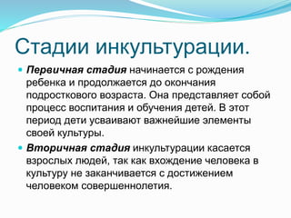 Стадии инкультурации.
 Первичная стадия начинается с рождения
ребенка и продолжается до окончания
подросткового возраста. Она представляет собой
процесс воспитания и обучения детей. В этот
период дети усваивают важнейшие элементы
своей культуры.
 Вторичная стадия инкультурации касается
взрослых людей, так как вхождение человека в
культуру не заканчивается с достижением
человеком совершеннолетия.
 