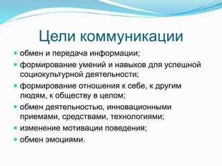 Цели коммуникации
 обмен и передача информации;
 формирование умений и навыков для успешной
социокультурной деятельности;
 формирование отношения к себе, к другим
людям, к обществу в целом;
 обмен деятельностью, инновационными
приемами, средствами, технологиями;
 изменение мотивации поведения;
 обмен эмоциями.
 
