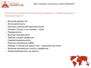 Как создать команду в ресторане?
Какими качествами должен обладать кандидат на любую вакансию в
вашем ресторане?
- Высокий уровень IQ
- Интеллигентность
- Наличие анонимной ответственности
- Человек «стыд», а не человек – страх
- Порядочность
- Высокая культура речи
- Любовь к своей профессии
- Самомотивированность
- Наличие нескольких хобби
- Любовь к чтению (не важно чего – журналов или книг)
- Желание развиваться и жить в профессии
- Немотивированность на деньги
 