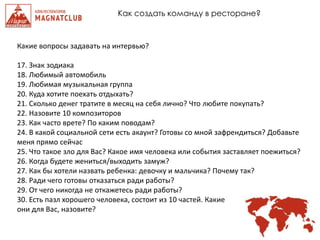 Как создать команду в ресторане?
Какие вопросы задавать на интервью?
17. Знак зодиака
18. Любимый автомобиль
19. Любимая музыкальная группа
20. Куда хотите поехать отдыхать?
21. Сколько денег тратите в месяц на себя лично? Что любите покупать?
22. Назовите 10 композиторов
23. Как часто врете? По каким поводам?
24. В какой социальной сети есть акаунт? Готовы со мной зафрендиться? Добавьте
меня прямо сейчас
25. Что такое зло для Вас? Какое имя человека или события заставляет поежиться?
26. Когда будете жениться/выходить замуж?
27. Как бы хотели назвать ребенка: девочку и мальчика? Почему так?
28. Ради чего готовы отказаться ради работы?
29. От чего никогда не откажетесь ради работы?
30. Есть пазл хорошего человека, состоит из 10 частей. Какие
они для Вас, назовите?
 