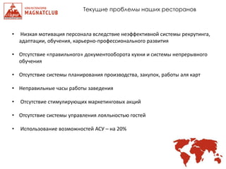 Текущие проблемы наших ресторанов
• Низкая мотивация персонала вследствие неэффективной системы рекрутинга,
адаптации, обучения, карьерно-профессионального развития
• Отсутствие «правильного» документооборота кухни и системы непрерывного
обучения
• Отсутствие системы планирования производства, закупок, работы аля карт
• Неправильные часы работы заведения
• Отсутствие стимулирующих маркетинговых акций
• Отсутствие системы управления лояльностью гостей
• Использование возможностей АСУ – на 20%
 