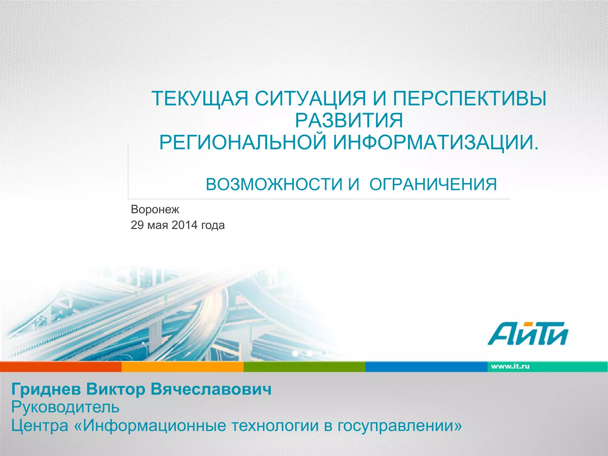 ТЕКУЩАЯ СИТУАЦИЯ И ПЕРСПЕКТИВЫ
РАЗВИТИЯ
РЕГИОНАЛЬНОЙ ИНФОРМАТИЗАЦИИ.
ВОЗМОЖНОСТИ И ОГРАНИЧЕНИЯ
Гриднев Виктор Вячеславович
Руководитель
Центра «Информационные технологии в госуправлении»
Воронеж
29 мая 2014 года