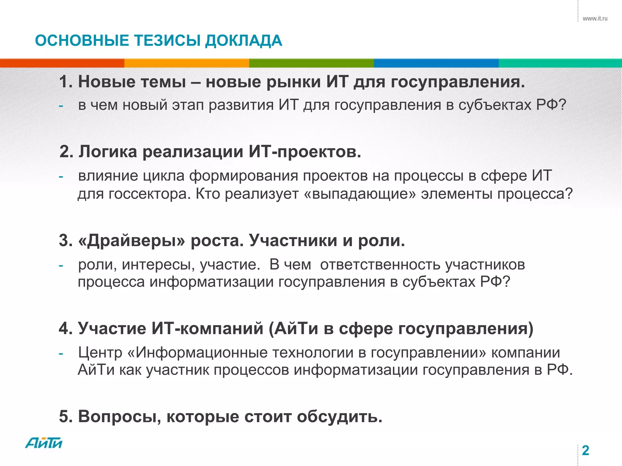 2
ОСНОВНЫЕ ТЕЗИСЫ ДОКЛАДА
1. Новые темы – новые рынки ИТ для госуправления.
- в чем новый этап развития ИТ для госуправления в субъектах РФ?
2. Логика реализации ИТ-проектов.
- влияние цикла формирования проектов на процессы в сфере ИТ
для госсектора. Кто реализует «выпадающие» элементы процесса?
3. «Драйверы» роста. Участники и роли.
- роли, интересы, участие. В чем ответственность участников
процесса информатизации госуправления в субъектах РФ?
4. Участие ИТ-компаний (АйТи в сфере госуправления)
- Центр «Информационные технологии в госуправлении» компании
АйТи как участник процессов информатизации госуправления в РФ.
5. Вопросы, которые стоит обсудить.