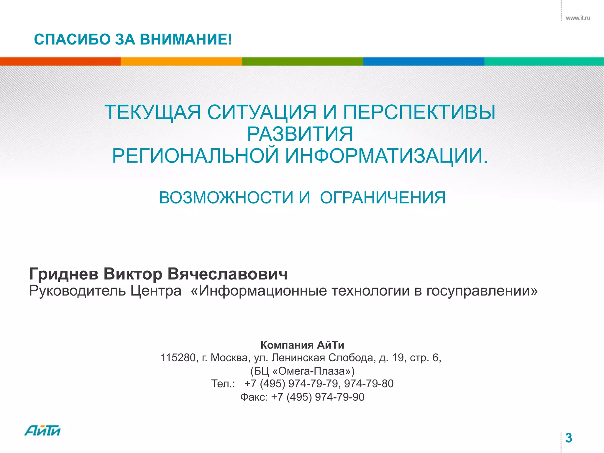 СПАСИБО ЗА ВНИМАНИЕ!
3
Компания АйТи
115280, г. Москва, ул. Ленинская Слобода, д. 19, стр. 6,
(БЦ «Омега-Плаза»)
Тел.: +7 (495) 974-79-79, 974-79-80
Факс: +7 (495) 974-79-90
Гриднев Виктор Вячеславович
Руководитель Центра «Информационные технологии в госуправлении»
ТЕКУЩАЯ СИТУАЦИЯ И ПЕРСПЕКТИВЫ
РАЗВИТИЯ
РЕГИОНАЛЬНОЙ ИНФОРМАТИЗАЦИИ.
ВОЗМОЖНОСТИ И ОГРАНИЧЕНИЯ