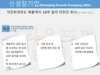 신성장기업(Emerging Growth Company, EGC)
직전회계연도 매출액이 10억 달러 미만인 회사(by JOBS ACT)
① 매출액이 10억 달러를
초과하는 첫 회계
연도 말(매출액이
10억 달러를 초과하는
첫 해 회계가 끝나는 시
점)
② 기업 공개 후
5번째 회계 연도 말
③ 직전 3개년간
10억 달러 이상의
비전환사채 발행일
조건 다음 조건들 중 최초로 도래하는
날까지 신성장기업 지위 유지 가능
 
