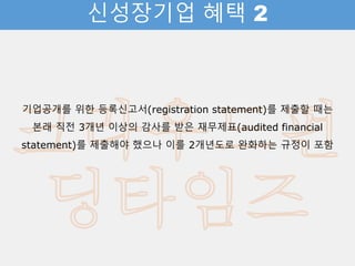 신성장기업 혜택 2
기업공개를 위한 등록신고서(registration statement)를 제출할 때는
본래 직전 3개년 이상의 감사를 받은 재무제표(audited financial statement)를
제출해야 했으나 이를 2개년도로 완화하는 규정이 포함
 