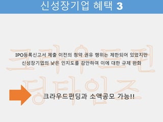 신성장기업 혜택 3
IPO등록신고서 제출 이전의 청약 권유 행위는 제한되어 있었지만
신성장기업의 낮은 인지도를 감안하여 이에 대한 규제 완화
크라우드펀딩과 소액공모 가능!!
 