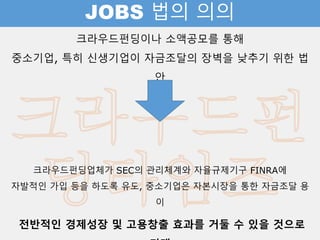 JOBS 법의 의의
크라우드펀딩이나 소액공모를 통해
중소기업, 특히 신생기업이 자금조달의 장벽을 낮추기 위한 법안
크라우드펀딩업체가 SEC의 관리체계와 자율규제기구 FINRA에
자발적인 가입 등을 하도록 유도, 중소기업은 자본시장을 통한 자금조달 용이
전반적인 경제성장 및 고용창출 효과를 거둘 수 있을 것으로 기대
 