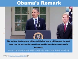 Obama’s Remark
We believe that anyone with a solid plan and a willingness to work hard can turn
even the most improbable idea into a successful business.
우리는 어떤 견고한 계획과 노력할 의지를 가진 누구나 매우 독특한 아이디어를
성공적인 사업으로 발전시킬 수 있다고 믿습니다.
이미지출처: http://youtu.be/LiOKTJD5fW4 캡처
 