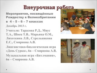 Внеурочная работаВнеурочная работа
Мероприятия, посвящённые
Рождеству в Великобритании
в 4 – 5 – 6 – 7 классах
Декабрь 2013 г.
Учителя: Тарасова Р.Д., Мяус
Т.А., Швец Т.В.. Марьина О.М.,
Лихоткина Л.В., Стрельникова
Е.С., Смирнова А.В.
Лингвистико-биологическая игра
«День Сурка», 6в – Смирнова А.В.
Музыкальная игра «Битлмания»,
6в – Смирнова А.В.
 