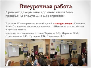 Внеурочная работаВнеурочная работа
В рамках декады иностранного языка были
проведены следующие мероприятия:
В рамках Шекспировских чтений прошёл конкурс чтецов. Учащиеся
5 – 6 – 7-х классов декламировали сонеты Шекспира на английском
и русском языках.
Учителя, подготовившие чтецов: Тарасова Р.Д., Марьина О.М.,
Стрельникова Е.С., Гуторова Т.Б., Лихоткина Л.В.
 