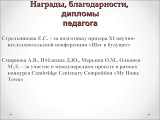 Награды, благодарности,Награды, благодарности,
дипломыдипломы
педагогапедагога
Стрельникова Е.С. – за подготовку призера XI научно-
исследовательской конференции «Шаг в будущее»
Смирнова А.В., Пчёлкина Д.Ю., Марьина О.М., Олконен
М.Л. – за участие в международном проекте в рамках
конкурса Cambridge Centenary Competition «My Home
Town»
 