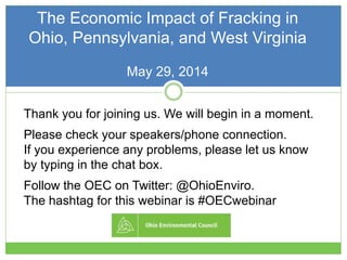 The Economic Impact of Fracking in
Ohio, Pennsylvania, and West Virginia
May 29, 2014
Thank you for joining us. We will begin in a moment.
Please check your speakers/phone connection.
If you experience any problems, please let us know
by typing in the chat box.
Follow the OEC on Twitter: @OhioEnviro.
The hashtag for this webinar is #OECwebinar
 
