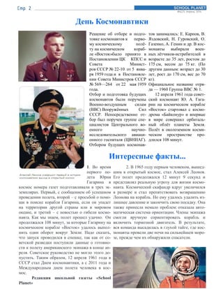 День Космонавтики
Решение об отборе и подго-
товке космонавтов к перво-
му космическому полё-
ту на космическом кораб-
ле «Восток»было принято в
Постановлении ЦК КПСС и
Совета Минист-
ров СССР № 22-10 от 5 янва-
ря 1959 года и в Постановле-
нии Совета Министров СССР
№ 569—264 от 22 мая 1959
года.
Отбор и подготовка будущих
космонавтов были поручены
Военно-воздушным силам
(ВВС) Вооружённых Сил
СССР. Непосредственно от-
бор был поручен группе спе-
циалистов Центрального во-
енного научно-
исследовательского авиаци-
онного госпиталя (ЦВНИАГ).
Отбором будущих космонав-
тов занимались: Е. Карпов, В.
Яздовский, Н. Гуровский, О.
Газенко, А. Генин и др. В кос-
монавты выбирали воен-
ных лётчиков-истребителей в
возрасте до 35 лет, ростом до
175 см, весом до 75 кг. (По
другим данным: возраст до 30
лет, рост до 170 см, вес до 70
кг).
Официальное название отря-
да — 1960 Группа ВВС № 1.
12 апреля 1961 года совет-
ский космонавт Ю. А. Гага-
рин на космическом корабле
«Восток» стартовал с космо-
дрома «Байконур» и впервые
в мире совершил орбиталь-
ный облёт планеты Земля.
Полёт в околоземном косми-
ческом пространстве про-
длился 108 минут.
1. Во время
первого по-
лета Юрия
Гагарина в
космос номера газет подготавливали в трех эк-
земплярах. Первый, с сообщением об успешном
проведении полета, второй – с просьбой о помо-
щи в поиске корабля Гагарина, если он упадет
на территории другой страны или в мировом
океане, и третий – с новостью о гибели космо-
навта. Как мы знаем, полет прошел удачно. Он
продолжался 108 минут, за которые Гагарину на
космическом корабле «Восток» удалось выпол-
нить один оборот вокруг Земли. Надо сказать,
что запуск проводился в спешке, так как от со-
ветской разведки поступили данные о готовно-
сти к полету американского экипажа в конце ап-
реля. Советское руководство не могло этого до-
пустить. Таким образом, 12 апреля 1961 года в
СССР стал Днем космонавтики, а с 2011 года и
Международным днем полета человека в кос-
мос.
Редакция школьной газеты «School
Planet»
2. В 1965 году первым человеком, вышед-
шим в открытый космос, стал Алексей Леонов.
Его полет продолжался 12 минут 9 секунд и
представлял реальную угрозу для жизни космо-
навта. Космический скафандр вдруг увеличился
в размере и стал препятствовать возвращению
Леонова на корабль. Но ему удалось удалить из-
лишнее давление и закончить свою посадку. Она
также принесла немало проблем: отказала авто-
матическая система ориентации. Члены экипажа
смогли вручную сориентировать корабль и
включить тормозной двигатель. В результате,
вся команда высадилась в глухой тайге, где кос-
монавты провели две ночи на сильнейшем моро-
зе, прежде чем их обнаружили спасатели.
Интересные факты...
 