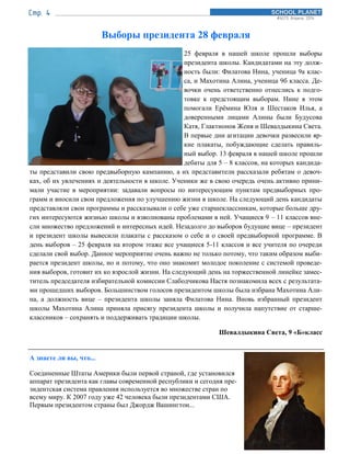Выборы президента 28 февраля
25 февраля в нашей школе прошли выборы
президента школы. Кандидатами на эту долж-
ность были: Филатова Нина, ученица 9а клас-
са, и Махотина Алина, ученица 9б класса. Де-
вочки очень ответственно отнеслись к подго-
товке к предстоящим выборам. Нине в этом
помогали Ерёмина Юля и Шестаков Илья, а
доверенными лицами Алины были Будусова
Катя, Глактионов Женя и Шевалдыкина Света.
В первые дни агитации девочки развесили яр-
кие плакаты, побуждающие сделать правиль-
ный выбор. 13 февраля в нашей школе прошли
дебаты для 5 – 8 классов, на которых кандида-
ты представили свою предвыборную кампанию, а их представители рассказали ребятам о девоч-
ках, об их увлечениях и деятельности в школе. Ученики же в свою очередь очень активно прини-
мали участие в мероприятии: задавали вопросы по интересующим пунктам предвыборных про-
грамм и вносили свои предложения по улучшению жизни в школе. На следующий день кандидаты
представляли свои программы и рассказывали о себе уже старшеклассникам, которые больше дру-
гих интересуются жизнью школы и взволнованы проблемами в ней. Учащиеся 9 – 11 классов вне-
сли множество предложений и интересных идей. Незадолго до выборов будущие вице – президент
и президент школы вывесили плакаты с рассказом о себе и о своей предвыборной программе. В
день выборов – 25 февраля на втором этаже все учащиеся 5-11 классов и все учителя по очереди
сделали свой выбор. Данное мероприятие очень важно не только потому, что таким образом выби-
рается президент школы, но и потому, что оно знакомит молодое поколение с системой проведе-
ния выборов, готовит их ко взрослой жизни. На следующий день на торжественной линейке замес-
титель председателя избирательной комиссии Слабодчикова Настя познакомила всех с результата-
ми прошедших выборов. Большинством голосов президентом школы была избрана Махотина Али-
на, а должность вице – президента школы заняла Филатова Нина. Вновь избранный президент
школы Махотина Алина приняла присягу президента школы и получила напутствие от старше-
классников – сохранять и поддерживать традиции школы.
Шевалдыкина Света, 9 «Б»класс
А знаете ли вы, что...
Соединенные Штаты Америки были первой страной, где установился
аппарат президента как главы современной республики и сегодня пре-
зидентская система правления используется во множестве стран по
всему миру. К 2007 году уже 42 человека были президентами США.
Первым президентом страны был Джордж Вашингтон...
 