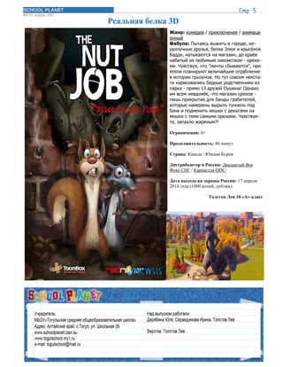 Реальная белка 3D
Жанр: комедия / приключения / анимаци
онный
Фабула: Пытаясь выжить в городе, не-
разлучные друзья, белка Злюк и крысёнок
Бадди, натыкаются на магазин, до краёв
набитый их любимым лакомством - ореха-
ми. Чувствуя, что "мечты сбываются", при-
ятели планируют величайшее ограбление
в истории грызунов. Но тут совсем некста-
ти нарисовались бедные родственники из
парка - прямо 13 друзей Оушена! Однако
им всем невдомёк, что магазин орехов -
лишь прикрытие для банды грабителей,
которые намерены вырыть туннель под
банк и подменить мешки с деньгами на
мешки с теми самыми орехами. Чувствуе-
те, запахло жареным?!
Ограничения: 0+
Продолжительность: 86 минут
Страна: Канада / Южная Корея
Дистрибьютор в России: Двадцатый Век
Фокс СНГ / Каравелла-DDC;
Дата выхода на экраны России: 17 апреля
2014 года (1000 копий, дубляж)
Толстов Лев 10 «А» класс
 