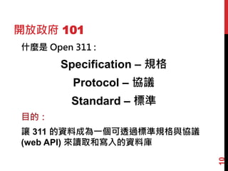 開放政府 101
什麼是 Open 311 :
Specification – 規格
Protocol – 協議
Standard – 標準
目的：
讓 311 的資料成為一個可透過標準規格與協議
(web API) 來讀取和寫入的資料庫
10
 