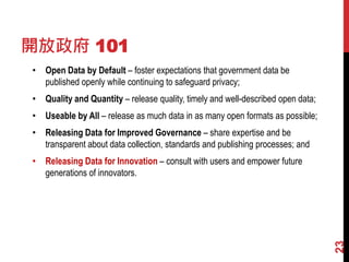 開放政府 101
• Open Data by Default – foster expectations that government data be
published openly while continuing to safeguard privacy;
• Quality and Quantity – release quality, timely and well-described open data;
• Useable by All – release as much data in as many open formats as possible;
• Releasing Data for Improved Governance – share expertise and be
transparent about data collection, standards and publishing processes; and
• Releasing Data for Innovation – consult with users and empower future
generations of innovators.
23
 